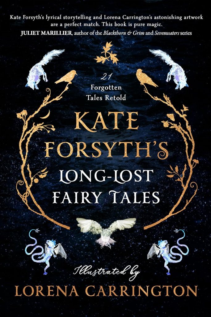 Long-lost Fairy Tales
A blackish-blue cover with gold and white text surrounded by golden branches and white animals. Text says 21 Forgotten Tales Retold. Kate Forsyth’s Long-Lost Fairy Tales. Illustrated by Lorena Carrington