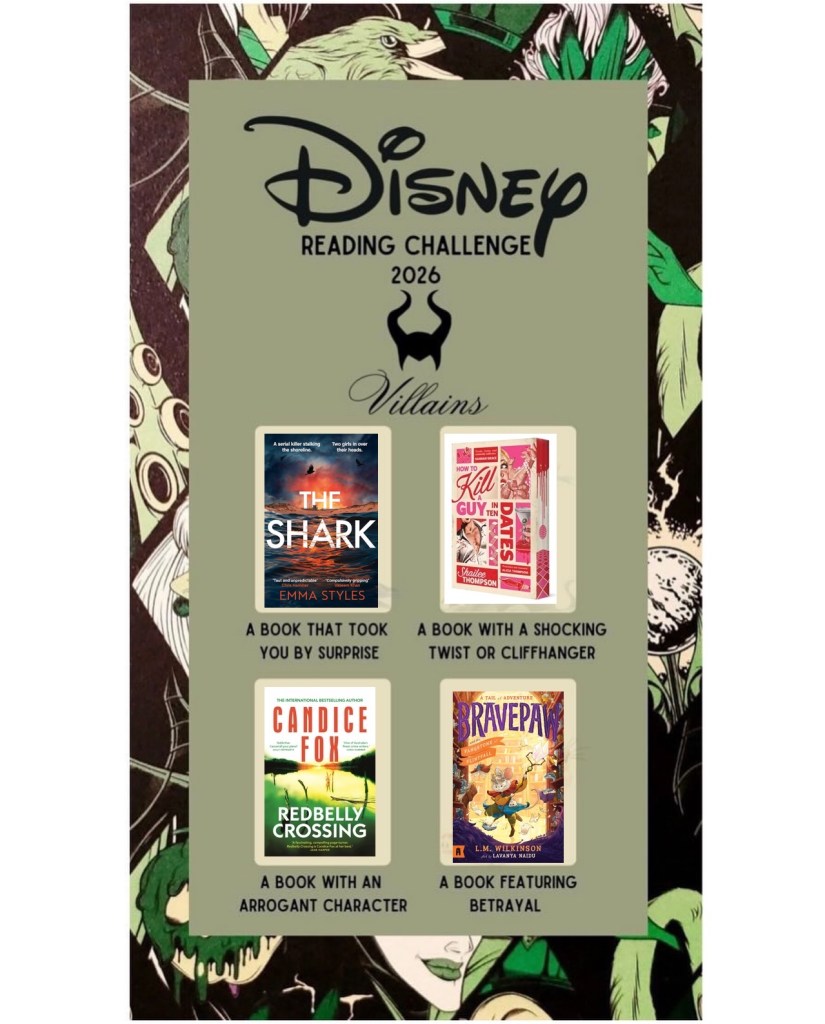 Image: Disney Reading Challenge 2026 Villains
A back and green background with a sage green panel in front of it. There are four Disney villains behind pale squares. Maleficent (a book that took you by surprise), Hades (A book with a shocking twist or cliffhanger), Gaston (a book with an arrogant character), and scar (a book featuring betrayal). The Gaston square is filled with a book called Redbelly Crossing. Redbelly Crossing. A lake surrounded by trees at sunset or sunrise with a green tinge and sticks poking out the water. Red text says Candice Fox. White text on the water says Redbelly Crossing. The Hades square is filled with How to Kill A Guy in Ten Dates with a cream background with images of a woman, a man and a martini alongside pink and read text spattered with blood. How to Kill A Guy in Ten Dates, with a red panel with white text for the author’s name which is Shailee Thompson. The edges of the pages have red and pink disco balls, blood and a disco floor on them. The Scar square has the cover of Bravepaw: and the Fangstone of Flinthall by L.M. Wilkinson, illustrated by Lavnya Naidu.ItA mouse dressed in bright colours chasing after papers in a brightly lit library. Purple and orange text at the top says A Tail of Adventure: Bravepaw. White text on an orange banner says Fangstone of Flintfall. Flying books surround the mouse. The author’s name is in orange at the bottom. Maleficent is filled with a book called The Shark.