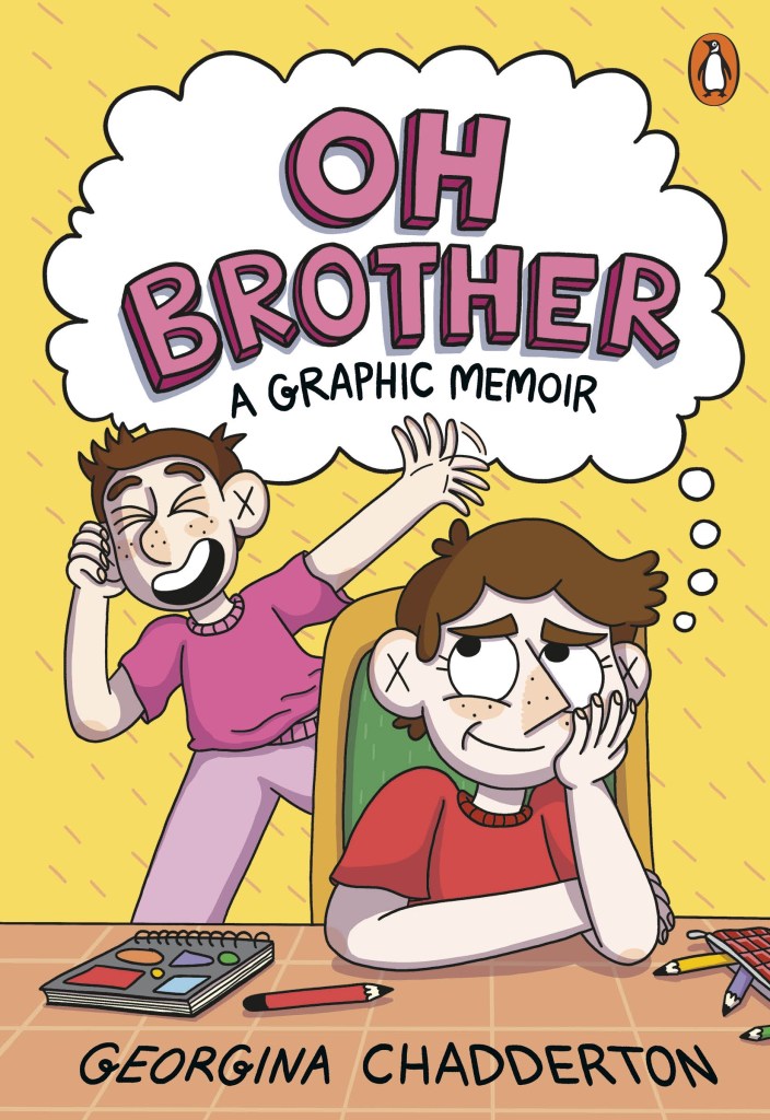 
Oh Brother

A yellow cover with a boy and a girl on it. The girl is annoyed, and wears red, and the boy is wearing pink and laughing. The girl sits at a table with pencils and a notebook. They are both white and have brown hair. A cloud at the top of the books has pink and black text that says Oh Brother: A Graphic Memoir by Georgina Chadderton. 
