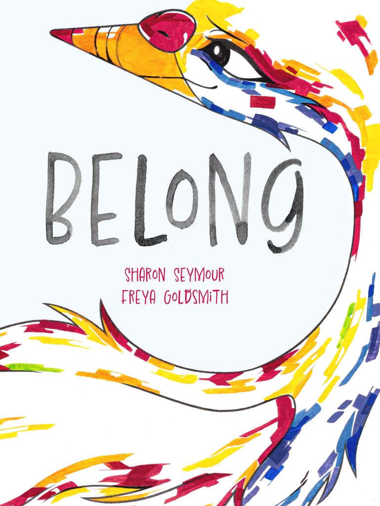 Belong

A white cover with a bird in reds, yellows and blues around black writing that says Belong. This is about red text that says Sharon Seymour and Freya Goldsmith. 
