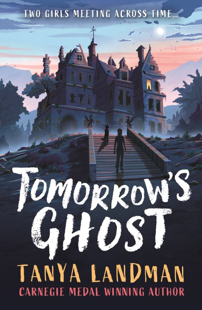 
Tomorrow’s Ghost

An old manor in dark grounds and against a sunset and gardens. A dog and a girl are walking up stone steps. The tagline is in white and says two girls meet across time. White text at the bottom says Tomorrow’s Ghost. Yellow text under that says Tanya Landman. Red text under that says Carnegie Medal Winning Author. 
